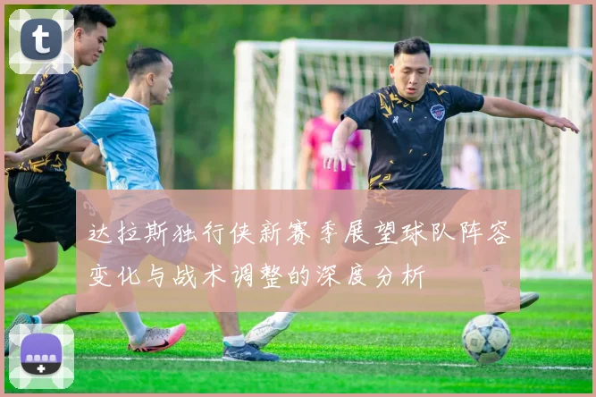 达拉斯独行侠新赛季展望球队阵容变化与战术调整的深度分析