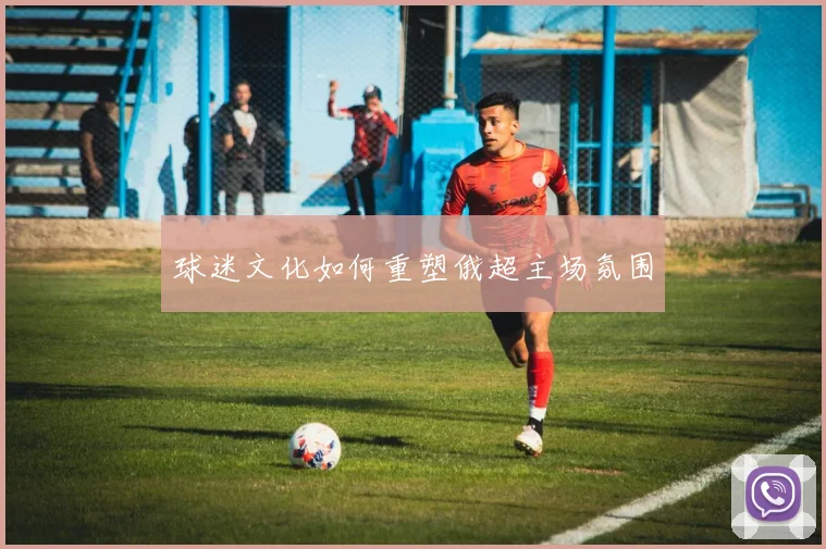 球迷文化如何重塑俄超主场氛围