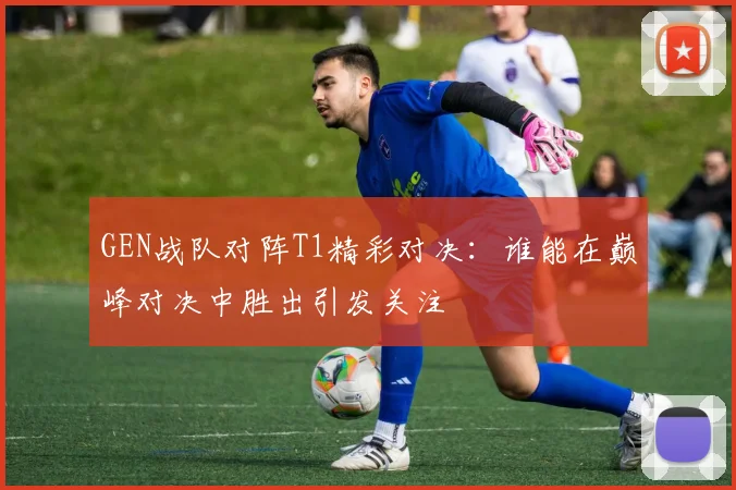 GEN战队对阵T1精彩对决：谁能在巅峰对决中胜出引发关注