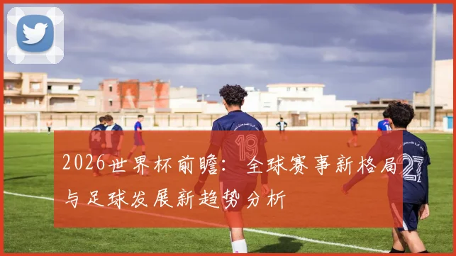 2026世界杯前瞻：全球赛事新格局与足球发展新趋势分析