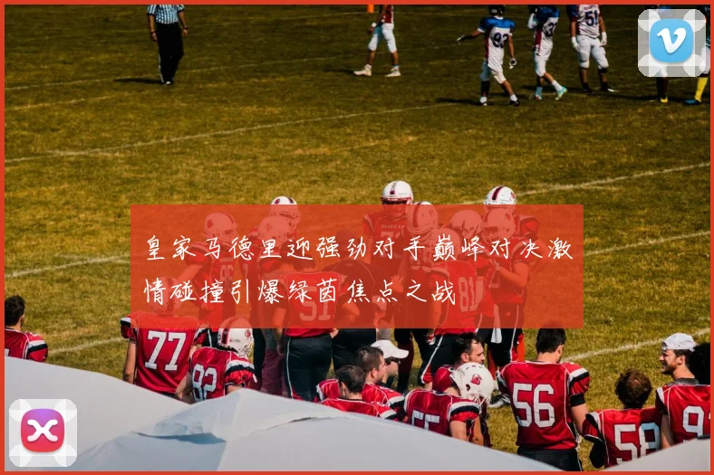 皇家马德里迎强劲对手巅峰对决激情碰撞引爆绿茵焦点之战