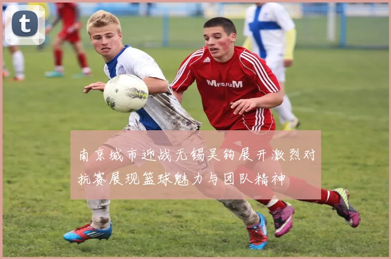 南京城市迎战无锡吴钩展开激烈对抗赛展现篮球魅力与团队精神